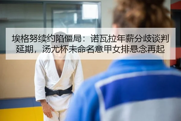 埃格努续约陷僵局：诺瓦拉年薪分歧谈判延期，汤尤杯未命名意甲女排悬念再起
